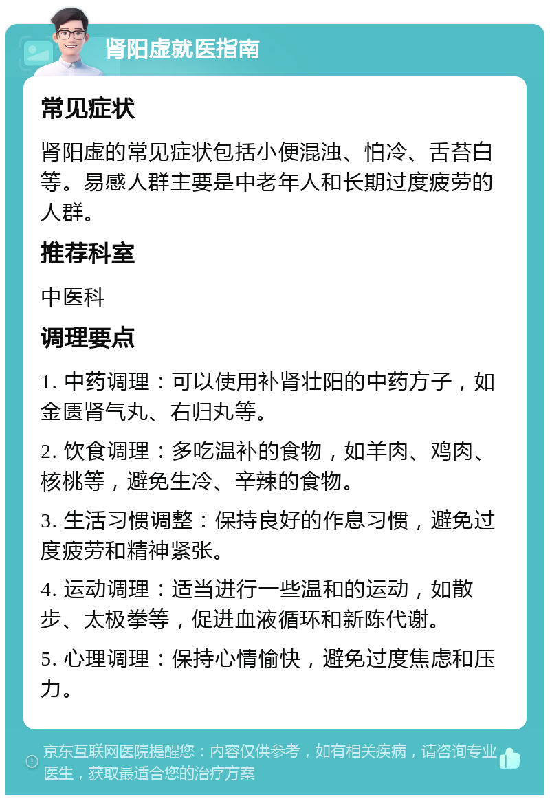 肾阳虚就医指南 常见症状 肾阳虚的常见症状包括小便混浊、怕冷、舌苔白等。易感人群主要是中老年人和长期过度疲劳的人群。 推荐科室 中医科 调理要点 1. 中药调理：可以使用补肾壮阳的中药方子，如金匮肾气丸、右归丸等。 2. 饮食调理：多吃温补的食物，如羊肉、鸡肉、核桃等，避免生冷、辛辣的食物。 3. 生活习惯调整：保持良好的作息习惯，避免过度疲劳和精神紧张。 4. 运动调理：适当进行一些温和的运动，如散步、太极拳等，促进血液循环和新陈代谢。 5. 心理调理：保持心情愉快，避免过度焦虑和压力。