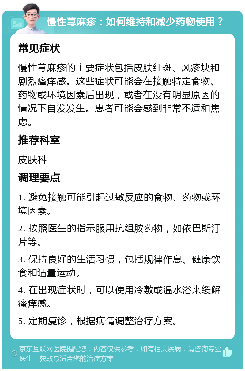 慢性荨麻疹：如何维持和减少药物使用？ 常见症状 慢性荨麻疹的主要症状包括皮肤红斑、风疹块和剧烈瘙痒感。这些症状可能会在接触特定食物、药物或环境因素后出现，或者在没有明显原因的情况下自发发生。患者可能会感到非常不适和焦虑。 推荐科室 皮肤科 调理要点 1. 避免接触可能引起过敏反应的食物、药物或环境因素。 2. 按照医生的指示服用抗组胺药物，如依巴斯汀片等。 3. 保持良好的生活习惯，包括规律作息、健康饮食和适量运动。 4. 在出现症状时，可以使用冷敷或温水浴来缓解瘙痒感。 5. 定期复诊，根据病情调整治疗方案。