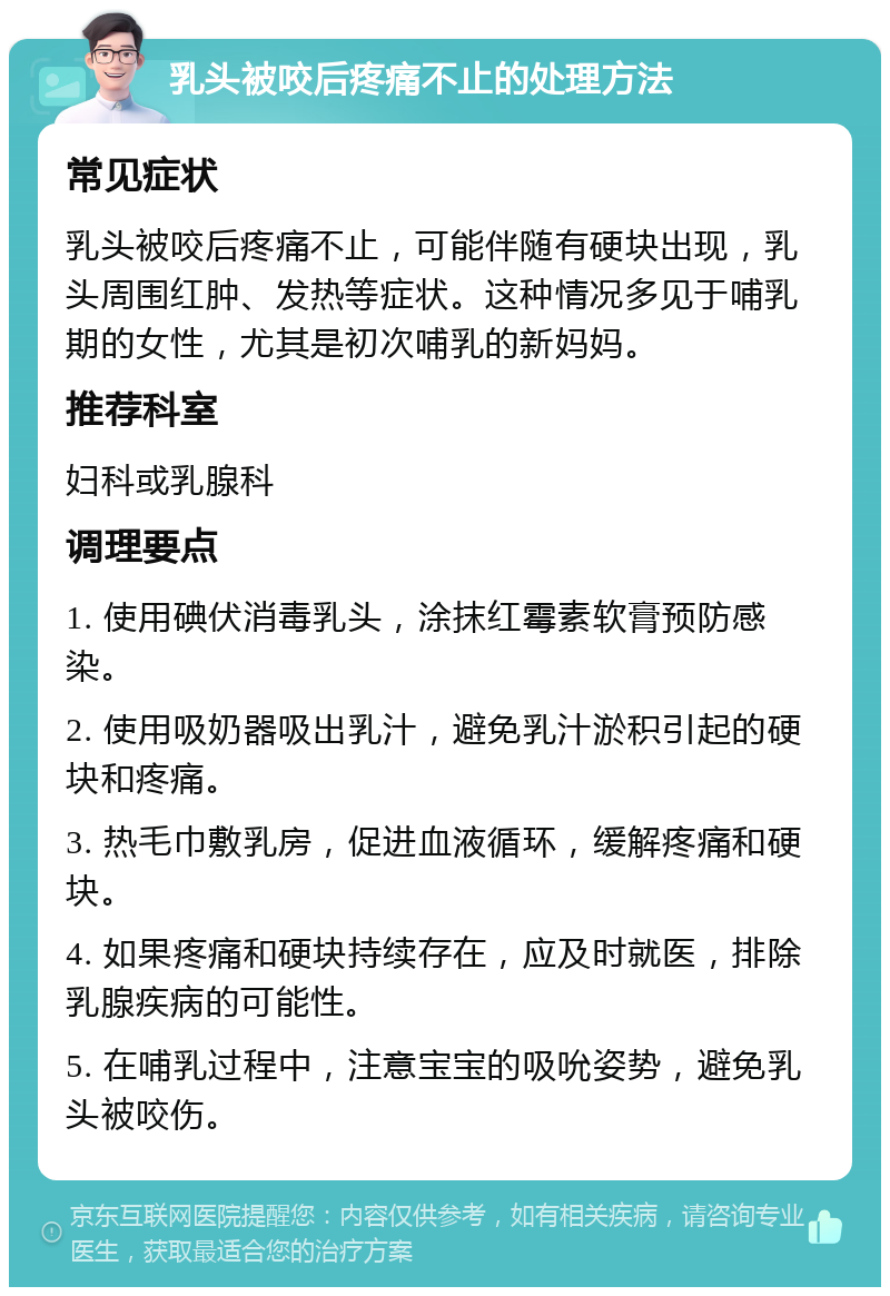 乳头被咬后疼痛不止的处理方法 常见症状 乳头被咬后疼痛不止，可能伴随有硬块出现，乳头周围红肿、发热等症状。这种情况多见于哺乳期的女性，尤其是初次哺乳的新妈妈。 推荐科室 妇科或乳腺科 调理要点 1. 使用碘伏消毒乳头，涂抹红霉素软膏预防感染。 2. 使用吸奶器吸出乳汁，避免乳汁淤积引起的硬块和疼痛。 3. 热毛巾敷乳房，促进血液循环，缓解疼痛和硬块。 4. 如果疼痛和硬块持续存在，应及时就医，排除乳腺疾病的可能性。 5. 在哺乳过程中，注意宝宝的吸吮姿势，避免乳头被咬伤。