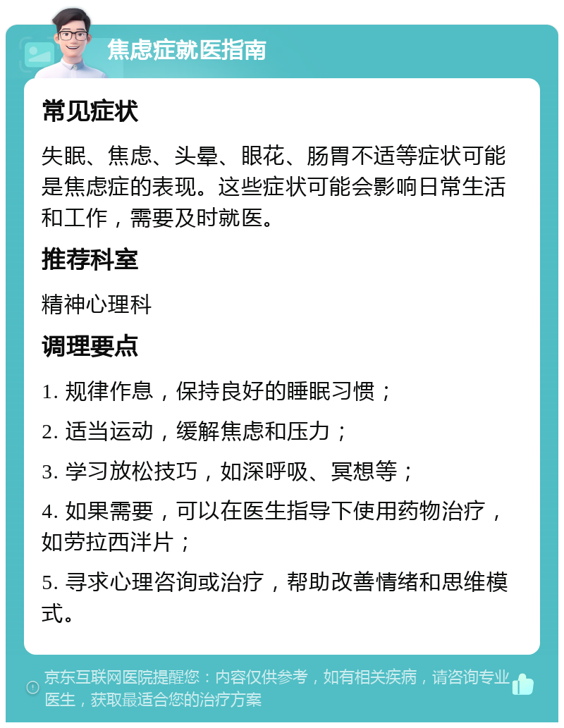 焦虑症就医指南 常见症状 失眠、焦虑、头晕、眼花、肠胃不适等症状可能是焦虑症的表现。这些症状可能会影响日常生活和工作，需要及时就医。 推荐科室 精神心理科 调理要点 1. 规律作息，保持良好的睡眠习惯； 2. 适当运动，缓解焦虑和压力； 3. 学习放松技巧，如深呼吸、冥想等； 4. 如果需要，可以在医生指导下使用药物治疗，如劳拉西泮片； 5. 寻求心理咨询或治疗，帮助改善情绪和思维模式。