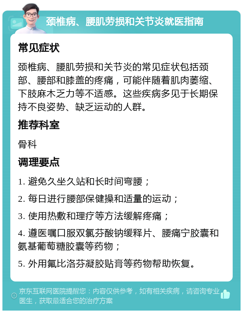 颈椎病、腰肌劳损和关节炎就医指南 常见症状 颈椎病、腰肌劳损和关节炎的常见症状包括颈部、腰部和膝盖的疼痛，可能伴随着肌肉萎缩、下肢麻木乏力等不适感。这些疾病多见于长期保持不良姿势、缺乏运动的人群。 推荐科室 骨科 调理要点 1. 避免久坐久站和长时间弯腰； 2. 每日进行腰部保健操和适量的运动； 3. 使用热敷和理疗等方法缓解疼痛； 4. 遵医嘱口服双氯芬酸钠缓释片、腰痛宁胶囊和氨基葡萄糖胶囊等药物； 5. 外用氟比洛芬凝胶贴膏等药物帮助恢复。