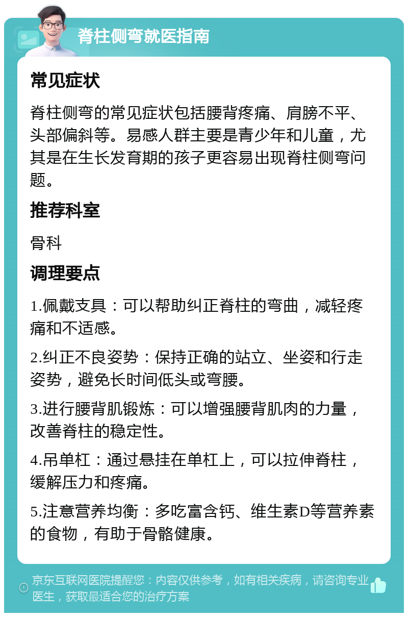 脊柱侧弯就医指南 常见症状 脊柱侧弯的常见症状包括腰背疼痛、肩膀不平、头部偏斜等。易感人群主要是青少年和儿童，尤其是在生长发育期的孩子更容易出现脊柱侧弯问题。 推荐科室 骨科 调理要点 1.佩戴支具：可以帮助纠正脊柱的弯曲，减轻疼痛和不适感。 2.纠正不良姿势：保持正确的站立、坐姿和行走姿势，避免长时间低头或弯腰。 3.进行腰背肌锻炼：可以增强腰背肌肉的力量，改善脊柱的稳定性。 4.吊单杠：通过悬挂在单杠上，可以拉伸脊柱，缓解压力和疼痛。 5.注意营养均衡：多吃富含钙、维生素D等营养素的食物，有助于骨骼健康。