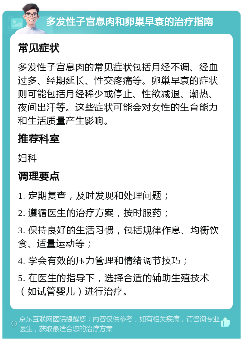 多发性子宫息肉和卵巢早衰的治疗指南 常见症状 多发性子宫息肉的常见症状包括月经不调、经血过多、经期延长、性交疼痛等。卵巢早衰的症状则可能包括月经稀少或停止、性欲减退、潮热、夜间出汗等。这些症状可能会对女性的生育能力和生活质量产生影响。 推荐科室 妇科 调理要点 1. 定期复查，及时发现和处理问题； 2. 遵循医生的治疗方案，按时服药； 3. 保持良好的生活习惯，包括规律作息、均衡饮食、适量运动等； 4. 学会有效的压力管理和情绪调节技巧； 5. 在医生的指导下，选择合适的辅助生殖技术（如试管婴儿）进行治疗。