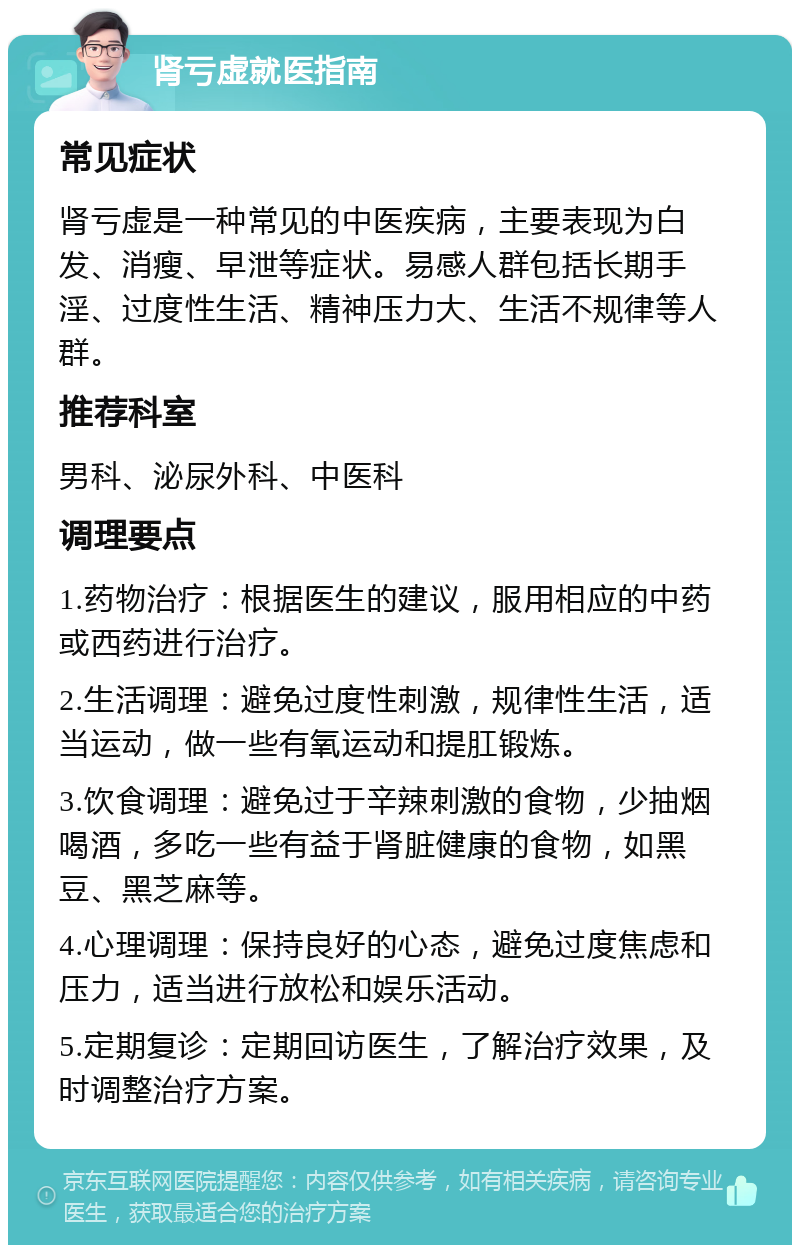 肾亏虚就医指南 常见症状 肾亏虚是一种常见的中医疾病，主要表现为白发、消瘦、早泄等症状。易感人群包括长期手淫、过度性生活、精神压力大、生活不规律等人群。 推荐科室 男科、泌尿外科、中医科 调理要点 1.药物治疗：根据医生的建议，服用相应的中药或西药进行治疗。 2.生活调理：避免过度性刺激，规律性生活，适当运动，做一些有氧运动和提肛锻炼。 3.饮食调理：避免过于辛辣刺激的食物，少抽烟喝酒，多吃一些有益于肾脏健康的食物，如黑豆、黑芝麻等。 4.心理调理：保持良好的心态，避免过度焦虑和压力，适当进行放松和娱乐活动。 5.定期复诊：定期回访医生，了解治疗效果，及时调整治疗方案。