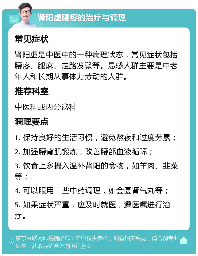 肾阳虚腰疼的治疗与调理 常见症状 肾阳虚是中医中的一种病理状态，常见症状包括腰疼、腿麻、走路发飘等。易感人群主要是中老年人和长期从事体力劳动的人群。 推荐科室 中医科或内分泌科 调理要点 1. 保持良好的生活习惯，避免熬夜和过度劳累； 2. 加强腰背肌锻炼，改善腰部血液循环； 3. 饮食上多摄入温补肾阳的食物，如羊肉、韭菜等； 4. 可以服用一些中药调理，如金匮肾气丸等； 5. 如果症状严重，应及时就医，遵医嘱进行治疗。