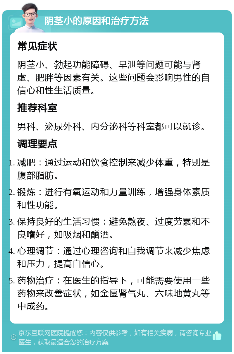 阴茎小的原因和治疗方法 常见症状 阴茎小、勃起功能障碍、早泄等问题可能与肾虚、肥胖等因素有关。这些问题会影响男性的自信心和性生活质量。 推荐科室 男科、泌尿外科、内分泌科等科室都可以就诊。 调理要点 减肥：通过运动和饮食控制来减少体重，特别是腹部脂肪。 锻炼：进行有氧运动和力量训练，增强身体素质和性功能。 保持良好的生活习惯：避免熬夜、过度劳累和不良嗜好，如吸烟和酗酒。 心理调节：通过心理咨询和自我调节来减少焦虑和压力，提高自信心。 药物治疗：在医生的指导下，可能需要使用一些药物来改善症状，如金匮肾气丸、六味地黄丸等中成药。