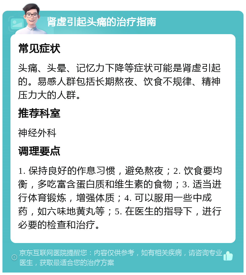 肾虚引起头痛的治疗指南 常见症状 头痛、头晕、记忆力下降等症状可能是肾虚引起的。易感人群包括长期熬夜、饮食不规律、精神压力大的人群。 推荐科室 神经外科 调理要点 1. 保持良好的作息习惯，避免熬夜；2. 饮食要均衡，多吃富含蛋白质和维生素的食物；3. 适当进行体育锻炼，增强体质；4. 可以服用一些中成药，如六味地黄丸等；5. 在医生的指导下，进行必要的检查和治疗。