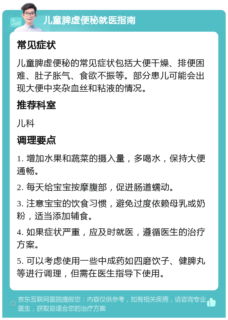 儿童脾虚便秘就医指南 常见症状 儿童脾虚便秘的常见症状包括大便干燥、排便困难、肚子胀气、食欲不振等。部分患儿可能会出现大便中夹杂血丝和粘液的情况。 推荐科室 儿科 调理要点 1. 增加水果和蔬菜的摄入量，多喝水，保持大便通畅。 2. 每天给宝宝按摩腹部，促进肠道蠕动。 3. 注意宝宝的饮食习惯，避免过度依赖母乳或奶粉，适当添加辅食。 4. 如果症状严重，应及时就医，遵循医生的治疗方案。 5. 可以考虑使用一些中成药如四磨饮子、健脾丸等进行调理，但需在医生指导下使用。