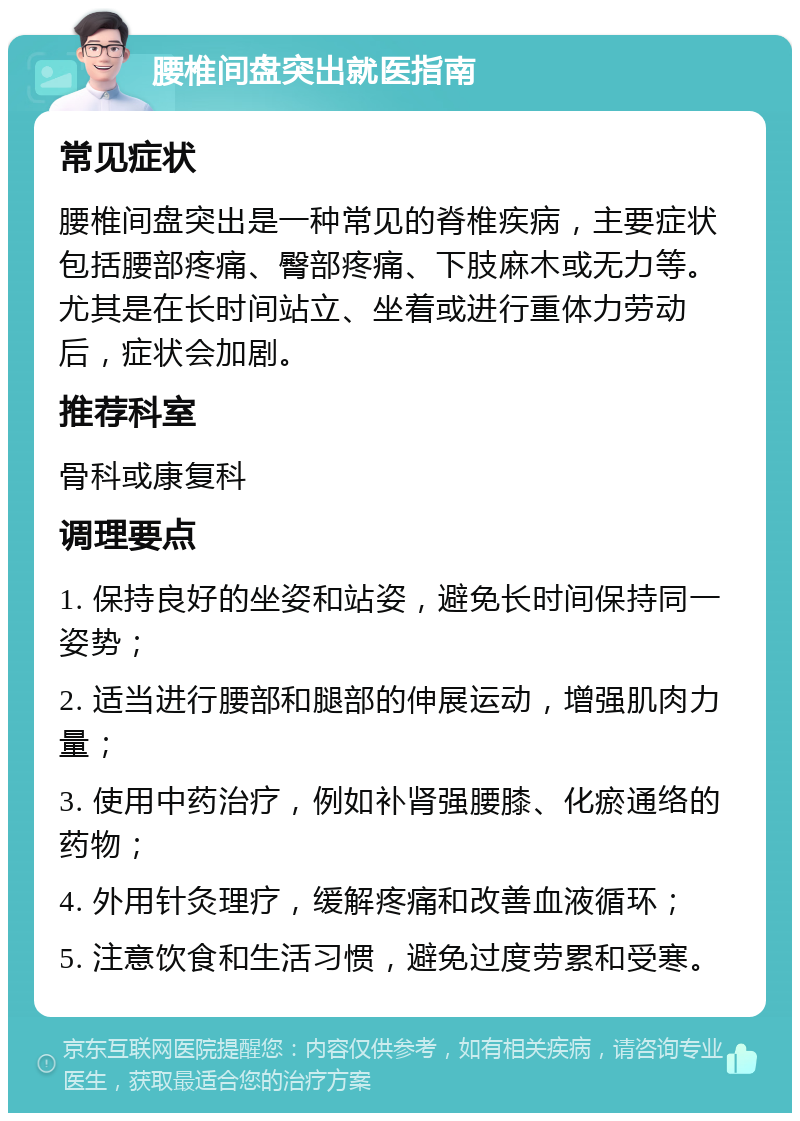 腰椎间盘突出就医指南 常见症状 腰椎间盘突出是一种常见的脊椎疾病，主要症状包括腰部疼痛、臀部疼痛、下肢麻木或无力等。尤其是在长时间站立、坐着或进行重体力劳动后，症状会加剧。 推荐科室 骨科或康复科 调理要点 1. 保持良好的坐姿和站姿，避免长时间保持同一姿势； 2. 适当进行腰部和腿部的伸展运动，增强肌肉力量； 3. 使用中药治疗，例如补肾强腰膝、化瘀通络的药物； 4. 外用针灸理疗，缓解疼痛和改善血液循环； 5. 注意饮食和生活习惯，避免过度劳累和受寒。