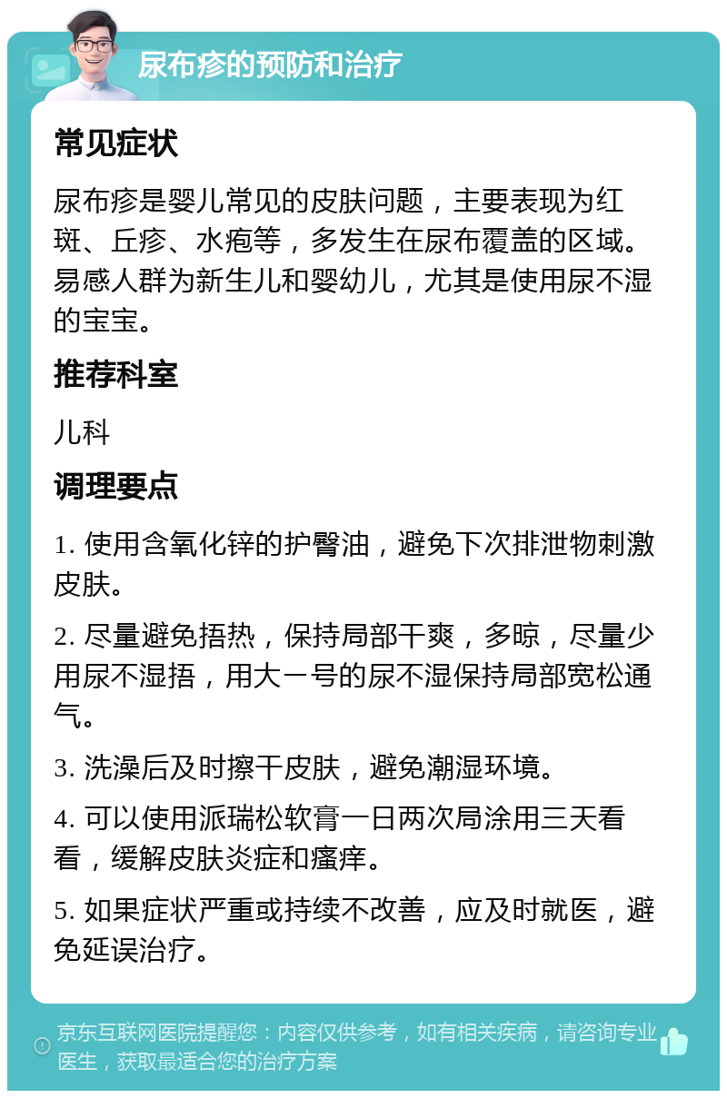 尿布疹的预防和治疗 常见症状 尿布疹是婴儿常见的皮肤问题，主要表现为红斑、丘疹、水疱等，多发生在尿布覆盖的区域。易感人群为新生儿和婴幼儿，尤其是使用尿不湿的宝宝。 推荐科室 儿科 调理要点 1. 使用含氧化锌的护臀油，避免下次排泄物刺激皮肤。 2. 尽量避免捂热，保持局部干爽，多晾，尽量少用尿不湿捂，用大ー号的尿不湿保持局部宽松通气。 3. 洗澡后及时擦干皮肤，避免潮湿环境。 4. 可以使用派瑞松软膏一日两次局涂用三天看看，缓解皮肤炎症和瘙痒。 5. 如果症状严重或持续不改善，应及时就医，避免延误治疗。