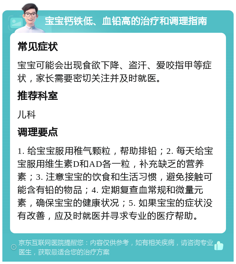 宝宝钙铁低、血铅高的治疗和调理指南 常见症状 宝宝可能会出现食欲下降、盗汗、爱咬指甲等症状，家长需要密切关注并及时就医。 推荐科室 儿科 调理要点 1. 给宝宝服用稚气颗粒，帮助排铅；2. 每天给宝宝服用维生素D和AD各一粒，补充缺乏的营养素；3. 注意宝宝的饮食和生活习惯，避免接触可能含有铅的物品；4. 定期复查血常规和微量元素，确保宝宝的健康状况；5. 如果宝宝的症状没有改善，应及时就医并寻求专业的医疗帮助。