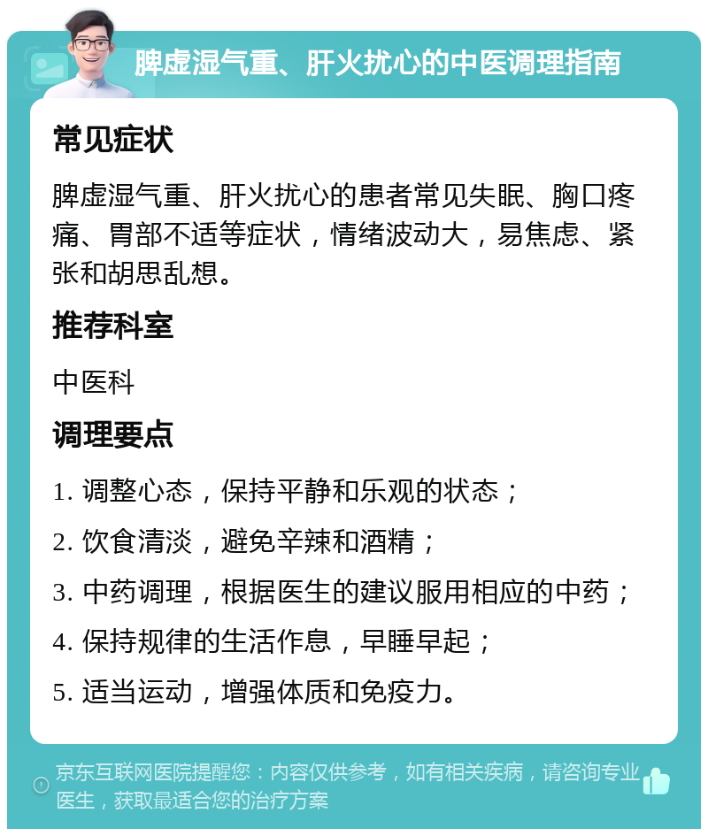 脾虚湿气重、肝火扰心的中医调理指南 常见症状 脾虚湿气重、肝火扰心的患者常见失眠、胸口疼痛、胃部不适等症状，情绪波动大，易焦虑、紧张和胡思乱想。 推荐科室 中医科 调理要点 1. 调整心态，保持平静和乐观的状态； 2. 饮食清淡，避免辛辣和酒精； 3. 中药调理，根据医生的建议服用相应的中药； 4. 保持规律的生活作息，早睡早起； 5. 适当运动，增强体质和免疫力。