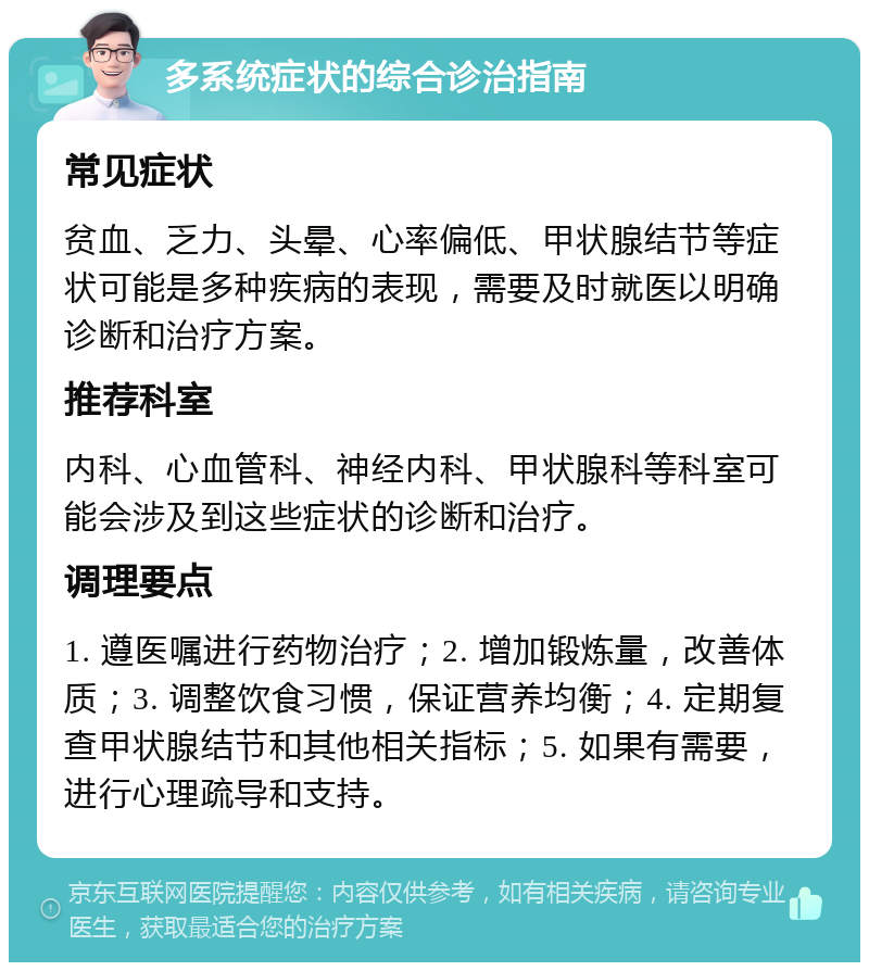 多系统症状的综合诊治指南 常见症状 贫血、乏力、头晕、心率偏低、甲状腺结节等症状可能是多种疾病的表现，需要及时就医以明确诊断和治疗方案。 推荐科室 内科、心血管科、神经内科、甲状腺科等科室可能会涉及到这些症状的诊断和治疗。 调理要点 1. 遵医嘱进行药物治疗；2. 增加锻炼量，改善体质；3. 调整饮食习惯，保证营养均衡；4. 定期复查甲状腺结节和其他相关指标；5. 如果有需要，进行心理疏导和支持。