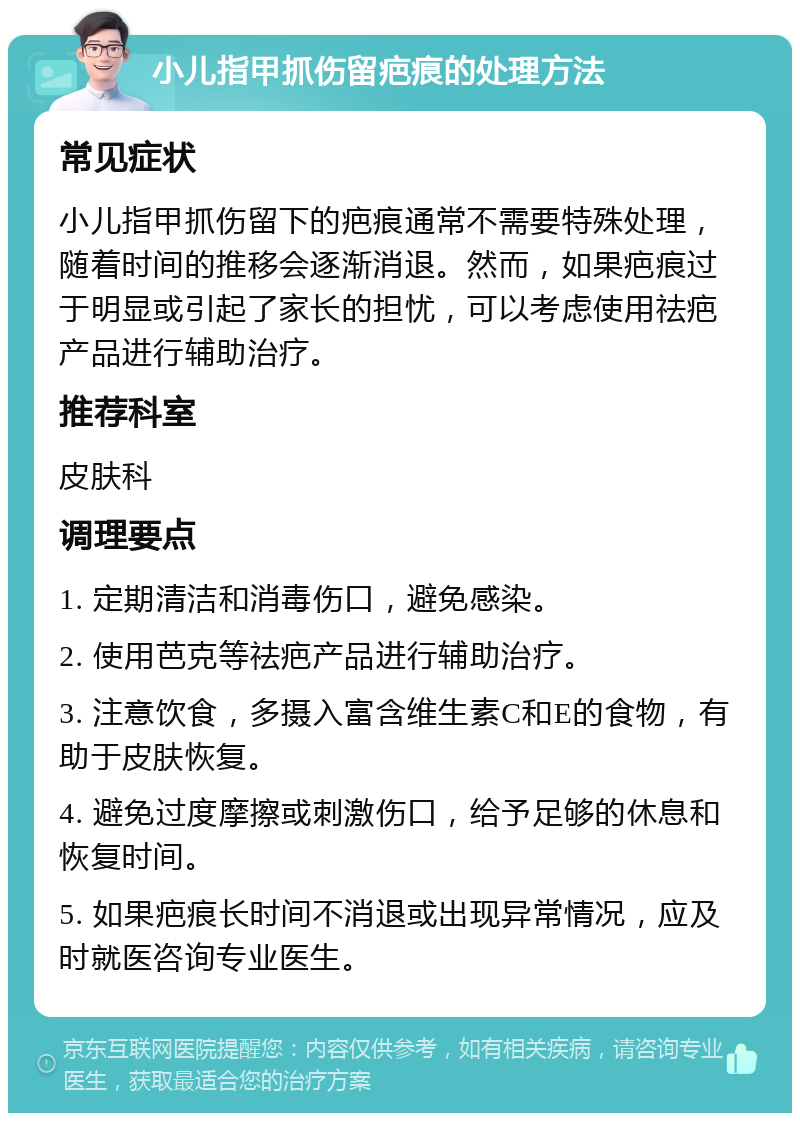 小儿指甲抓伤留疤痕的处理方法 常见症状 小儿指甲抓伤留下的疤痕通常不需要特殊处理，随着时间的推移会逐渐消退。然而，如果疤痕过于明显或引起了家长的担忧，可以考虑使用祛疤产品进行辅助治疗。 推荐科室 皮肤科 调理要点 1. 定期清洁和消毒伤口，避免感染。 2. 使用芭克等祛疤产品进行辅助治疗。 3. 注意饮食，多摄入富含维生素C和E的食物，有助于皮肤恢复。 4. 避免过度摩擦或刺激伤口，给予足够的休息和恢复时间。 5. 如果疤痕长时间不消退或出现异常情况，应及时就医咨询专业医生。