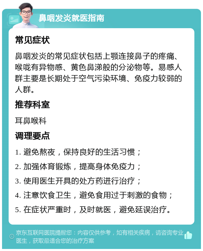 鼻咽发炎就医指南 常见症状 鼻咽发炎的常见症状包括上颚连接鼻子的疼痛、喉咙有异物感、黄色鼻涕般的分泌物等。易感人群主要是长期处于空气污染环境、免疫力较弱的人群。 推荐科室 耳鼻喉科 调理要点 1. 避免熬夜，保持良好的生活习惯； 2. 加强体育锻炼，提高身体免疫力； 3. 使用医生开具的处方药进行治疗； 4. 注意饮食卫生，避免食用过于刺激的食物； 5. 在症状严重时，及时就医，避免延误治疗。