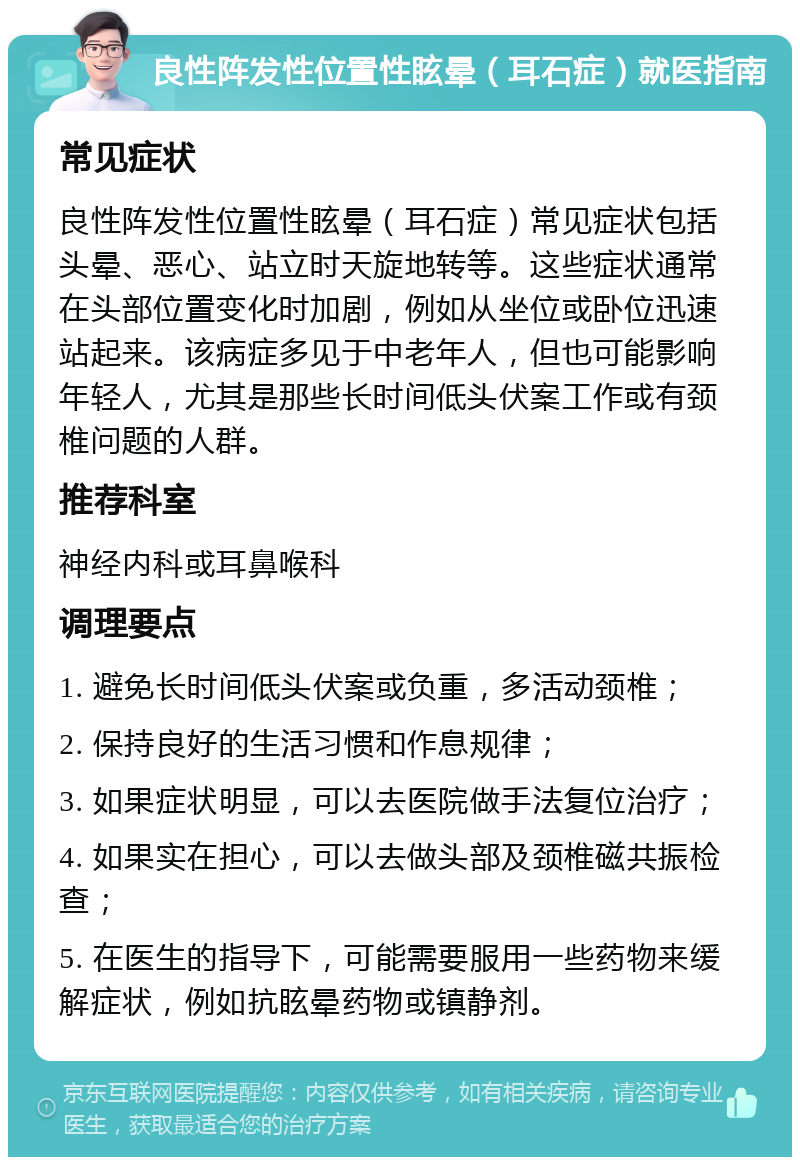 良性阵发性位置性眩晕（耳石症）就医指南 常见症状 良性阵发性位置性眩晕（耳石症）常见症状包括头晕、恶心、站立时天旋地转等。这些症状通常在头部位置变化时加剧，例如从坐位或卧位迅速站起来。该病症多见于中老年人，但也可能影响年轻人，尤其是那些长时间低头伏案工作或有颈椎问题的人群。 推荐科室 神经内科或耳鼻喉科 调理要点 1. 避免长时间低头伏案或负重，多活动颈椎； 2. 保持良好的生活习惯和作息规律； 3. 如果症状明显，可以去医院做手法复位治疗； 4. 如果实在担心，可以去做头部及颈椎磁共振检查； 5. 在医生的指导下，可能需要服用一些药物来缓解症状，例如抗眩晕药物或镇静剂。