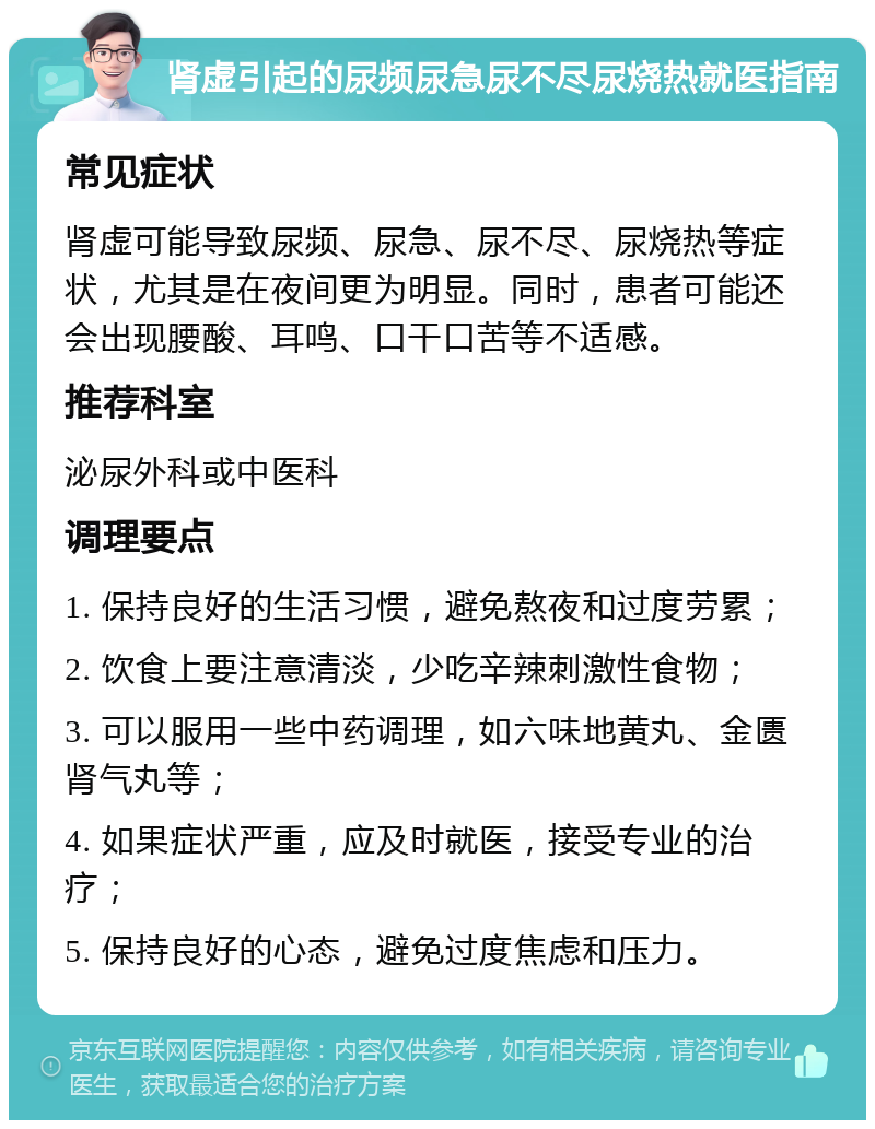 肾虚引起的尿频尿急尿不尽尿烧热就医指南 常见症状 肾虚可能导致尿频、尿急、尿不尽、尿烧热等症状，尤其是在夜间更为明显。同时，患者可能还会出现腰酸、耳鸣、口干口苦等不适感。 推荐科室 泌尿外科或中医科 调理要点 1. 保持良好的生活习惯，避免熬夜和过度劳累； 2. 饮食上要注意清淡，少吃辛辣刺激性食物； 3. 可以服用一些中药调理，如六味地黄丸、金匮肾气丸等； 4. 如果症状严重，应及时就医，接受专业的治疗； 5. 保持良好的心态，避免过度焦虑和压力。