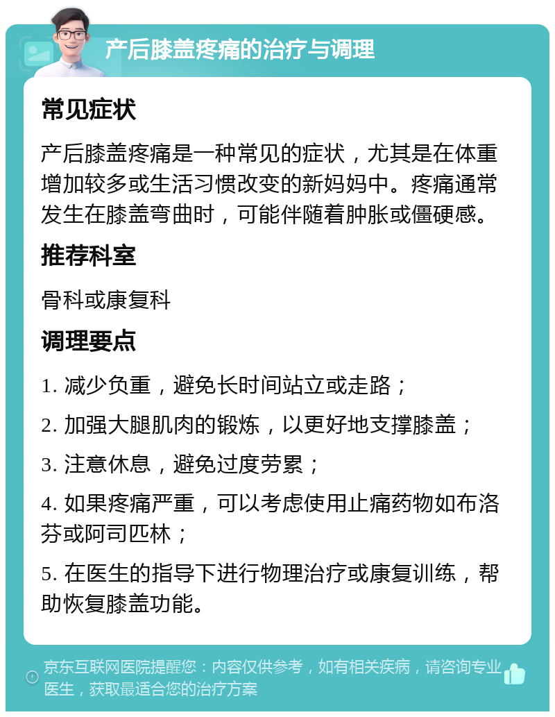 产后膝盖疼痛的治疗与调理 常见症状 产后膝盖疼痛是一种常见的症状，尤其是在体重增加较多或生活习惯改变的新妈妈中。疼痛通常发生在膝盖弯曲时，可能伴随着肿胀或僵硬感。 推荐科室 骨科或康复科 调理要点 1. 减少负重，避免长时间站立或走路； 2. 加强大腿肌肉的锻炼，以更好地支撑膝盖； 3. 注意休息，避免过度劳累； 4. 如果疼痛严重，可以考虑使用止痛药物如布洛芬或阿司匹林； 5. 在医生的指导下进行物理治疗或康复训练，帮助恢复膝盖功能。