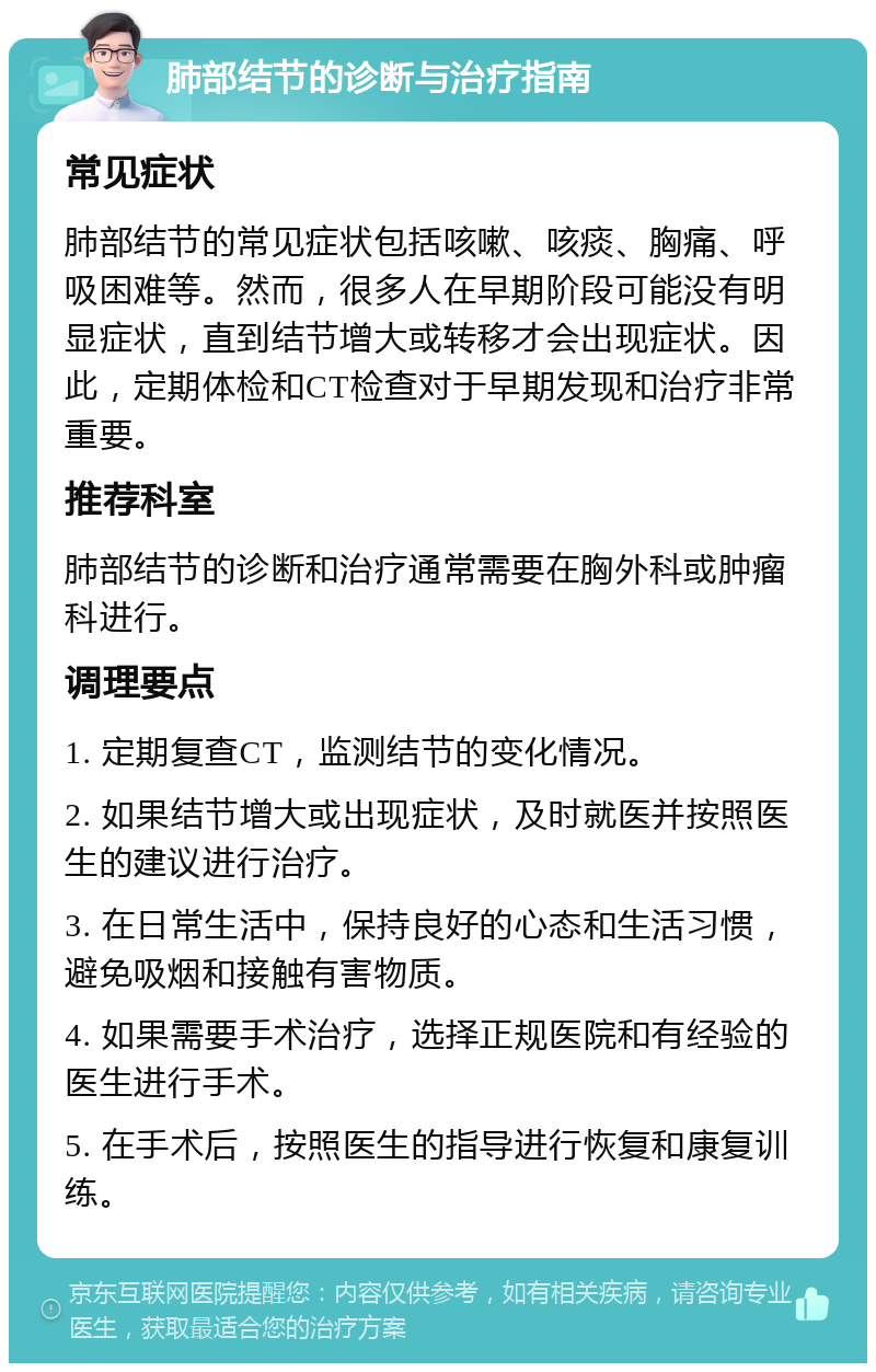 肺部结节的诊断与治疗指南 常见症状 肺部结节的常见症状包括咳嗽、咳痰、胸痛、呼吸困难等。然而，很多人在早期阶段可能没有明显症状，直到结节增大或转移才会出现症状。因此，定期体检和CT检查对于早期发现和治疗非常重要。 推荐科室 肺部结节的诊断和治疗通常需要在胸外科或肿瘤科进行。 调理要点 1. 定期复查CT，监测结节的变化情况。 2. 如果结节增大或出现症状，及时就医并按照医生的建议进行治疗。 3. 在日常生活中，保持良好的心态和生活习惯，避免吸烟和接触有害物质。 4. 如果需要手术治疗，选择正规医院和有经验的医生进行手术。 5. 在手术后，按照医生的指导进行恢复和康复训练。