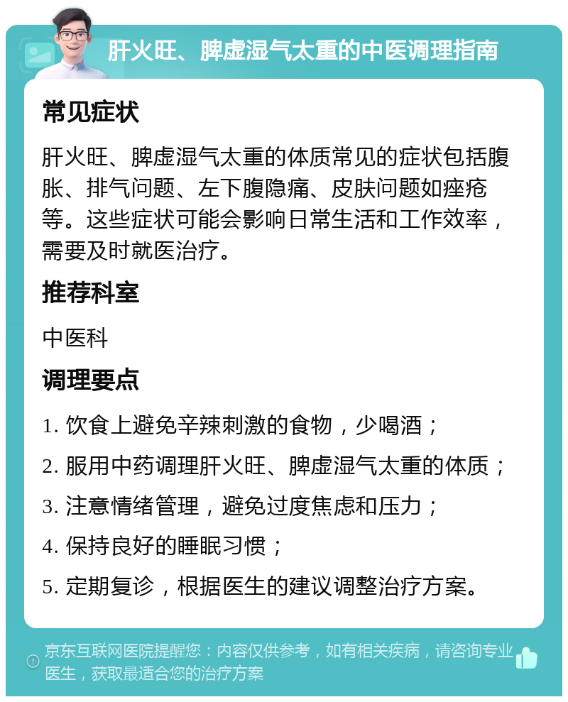 肝火旺、脾虚湿气太重的中医调理指南 常见症状 肝火旺、脾虚湿气太重的体质常见的症状包括腹胀、排气问题、左下腹隐痛、皮肤问题如痤疮等。这些症状可能会影响日常生活和工作效率，需要及时就医治疗。 推荐科室 中医科 调理要点 1. 饮食上避免辛辣刺激的食物，少喝酒； 2. 服用中药调理肝火旺、脾虚湿气太重的体质； 3. 注意情绪管理，避免过度焦虑和压力； 4. 保持良好的睡眠习惯； 5. 定期复诊，根据医生的建议调整治疗方案。