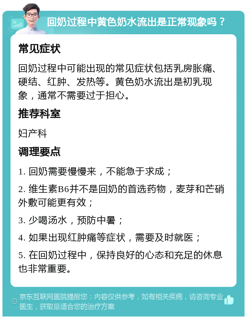 回奶过程中黄色奶水流出是正常现象吗？ 常见症状 回奶过程中可能出现的常见症状包括乳房胀痛、硬结、红肿、发热等。黄色奶水流出是初乳现象，通常不需要过于担心。 推荐科室 妇产科 调理要点 1. 回奶需要慢慢来，不能急于求成； 2. 维生素B6并不是回奶的首选药物，麦芽和芒硝外敷可能更有效； 3. 少喝汤水，预防中暑； 4. 如果出现红肿痛等症状，需要及时就医； 5. 在回奶过程中，保持良好的心态和充足的休息也非常重要。