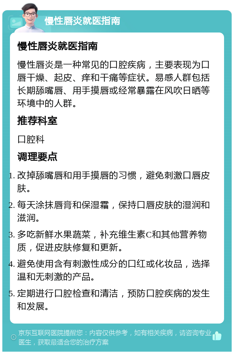 慢性唇炎就医指南 慢性唇炎就医指南 慢性唇炎是一种常见的口腔疾病，主要表现为口唇干燥、起皮、痒和干痛等症状。易感人群包括长期舔嘴唇、用手摸唇或经常暴露在风吹日晒等环境中的人群。 推荐科室 口腔科 调理要点 改掉舔嘴唇和用手摸唇的习惯，避免刺激口唇皮肤。 每天涂抹唇膏和保湿霜，保持口唇皮肤的湿润和滋润。 多吃新鲜水果蔬菜，补充维生素C和其他营养物质，促进皮肤修复和更新。 避免使用含有刺激性成分的口红或化妆品，选择温和无刺激的产品。 定期进行口腔检查和清洁，预防口腔疾病的发生和发展。