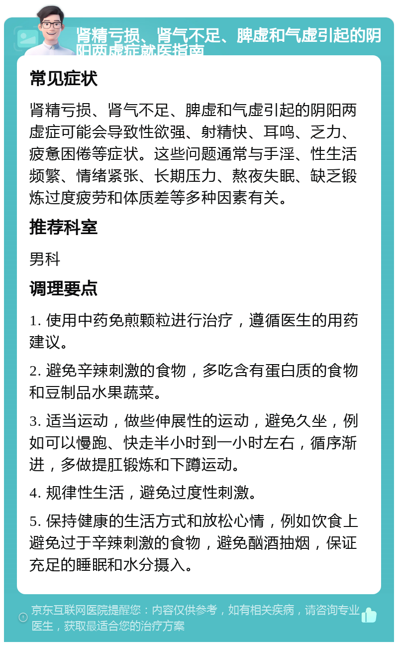 肾精亏损、肾气不足、脾虚和气虚引起的阴阳两虚症就医指南 常见症状 肾精亏损、肾气不足、脾虚和气虚引起的阴阳两虚症可能会导致性欲强、射精快、耳鸣、乏力、疲惫困倦等症状。这些问题通常与手淫、性生活频繁、情绪紧张、长期压力、熬夜失眠、缺乏锻炼过度疲劳和体质差等多种因素有关。 推荐科室 男科 调理要点 1. 使用中药免煎颗粒进行治疗，遵循医生的用药建议。 2. 避免辛辣刺激的食物，多吃含有蛋白质的食物和豆制品水果蔬菜。 3. 适当运动，做些伸展性的运动，避免久坐，例如可以慢跑、快走半小时到一小时左右，循序渐进，多做提肛锻炼和下蹲运动。 4. 规律性生活，避免过度性刺激。 5. 保持健康的生活方式和放松心情，例如饮食上避免过于辛辣刺激的食物，避免酗酒抽烟，保证充足的睡眠和水分摄入。