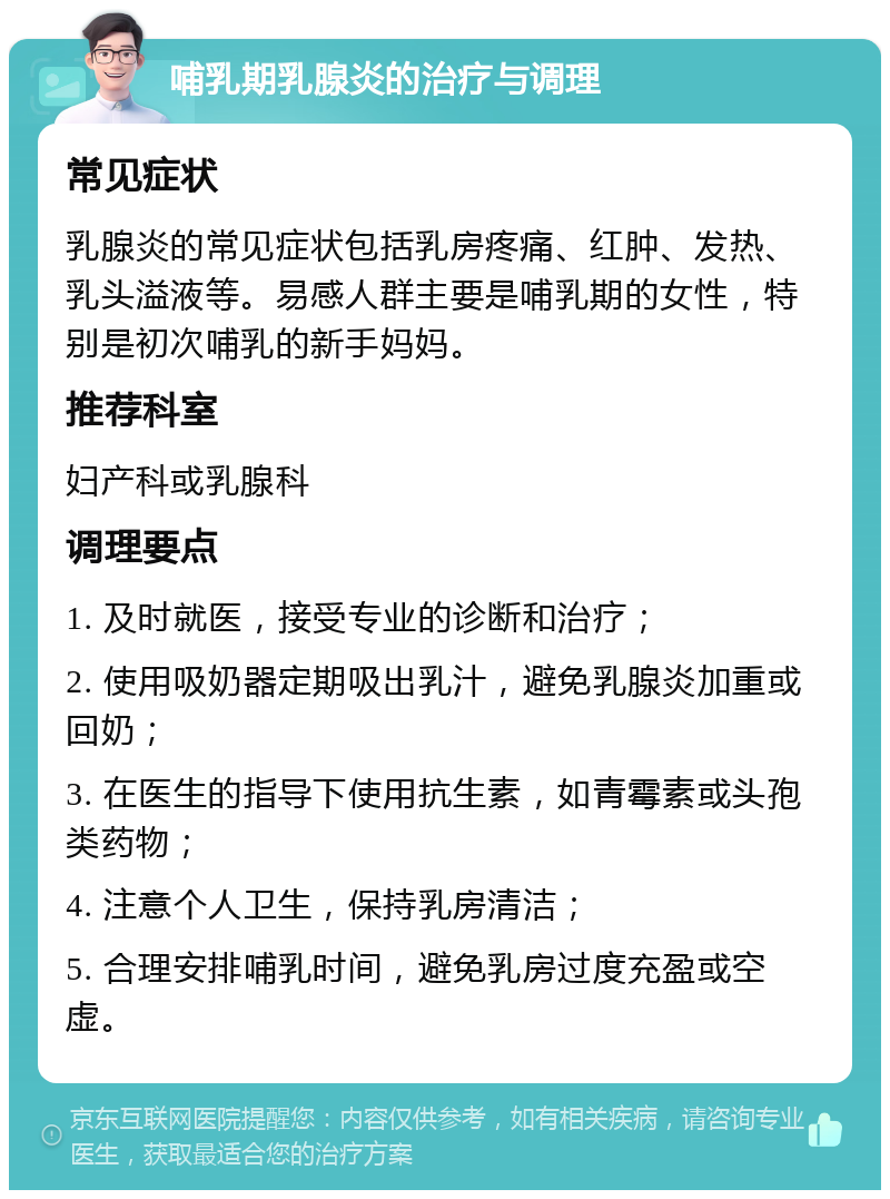 哺乳期乳腺炎的治疗与调理 常见症状 乳腺炎的常见症状包括乳房疼痛、红肿、发热、乳头溢液等。易感人群主要是哺乳期的女性，特别是初次哺乳的新手妈妈。 推荐科室 妇产科或乳腺科 调理要点 1. 及时就医，接受专业的诊断和治疗； 2. 使用吸奶器定期吸出乳汁，避免乳腺炎加重或回奶； 3. 在医生的指导下使用抗生素，如青霉素或头孢类药物； 4. 注意个人卫生，保持乳房清洁； 5. 合理安排哺乳时间，避免乳房过度充盈或空虚。