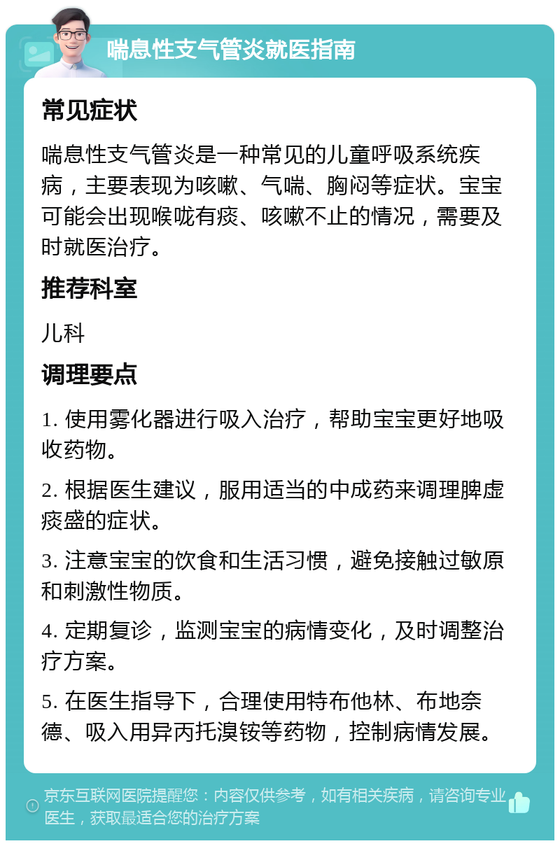 喘息性支气管炎就医指南 常见症状 喘息性支气管炎是一种常见的儿童呼吸系统疾病，主要表现为咳嗽、气喘、胸闷等症状。宝宝可能会出现喉咙有痰、咳嗽不止的情况，需要及时就医治疗。 推荐科室 儿科 调理要点 1. 使用雾化器进行吸入治疗，帮助宝宝更好地吸收药物。 2. 根据医生建议，服用适当的中成药来调理脾虚痰盛的症状。 3. 注意宝宝的饮食和生活习惯，避免接触过敏原和刺激性物质。 4. 定期复诊，监测宝宝的病情变化，及时调整治疗方案。 5. 在医生指导下，合理使用特布他林、布地奈德、吸入用异丙托溴铵等药物，控制病情发展。