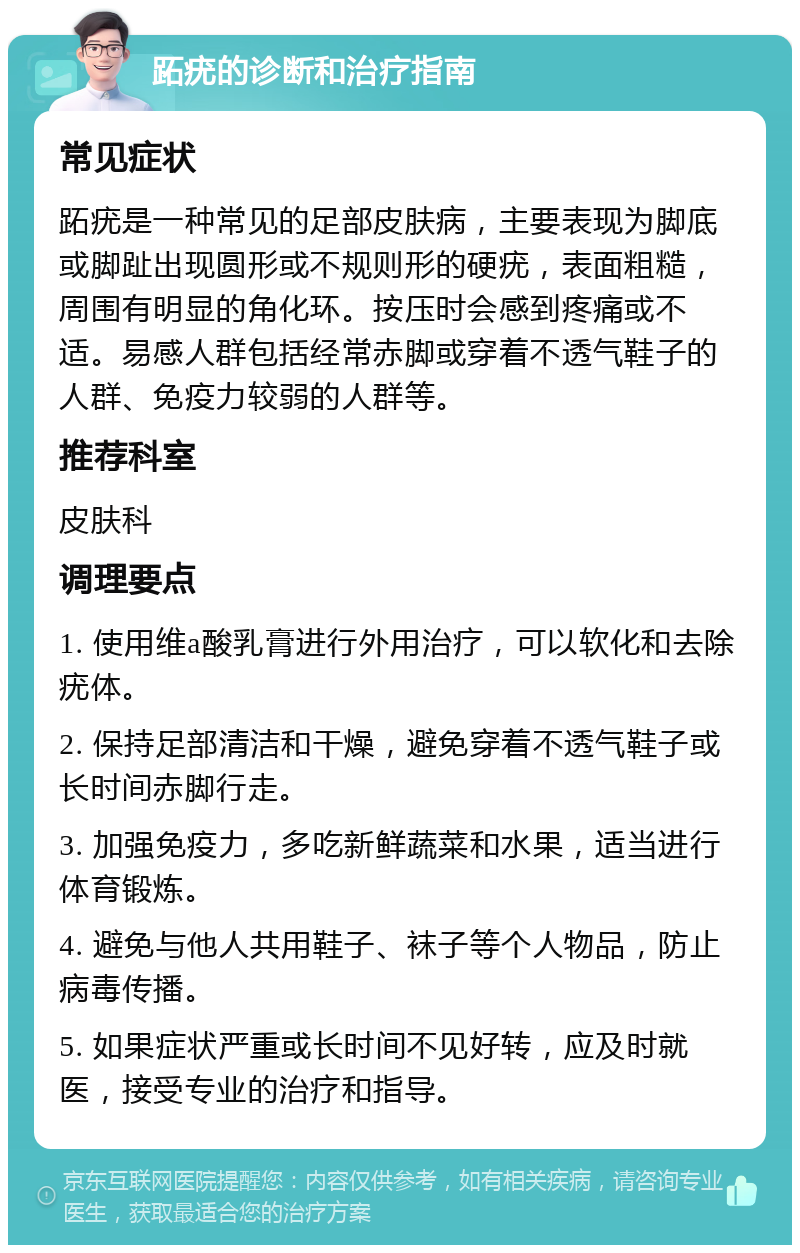 跖疣的诊断和治疗指南 常见症状 跖疣是一种常见的足部皮肤病，主要表现为脚底或脚趾出现圆形或不规则形的硬疣，表面粗糙，周围有明显的角化环。按压时会感到疼痛或不适。易感人群包括经常赤脚或穿着不透气鞋子的人群、免疫力较弱的人群等。 推荐科室 皮肤科 调理要点 1. 使用维a酸乳膏进行外用治疗，可以软化和去除疣体。 2. 保持足部清洁和干燥，避免穿着不透气鞋子或长时间赤脚行走。 3. 加强免疫力，多吃新鲜蔬菜和水果，适当进行体育锻炼。 4. 避免与他人共用鞋子、袜子等个人物品，防止病毒传播。 5. 如果症状严重或长时间不见好转，应及时就医，接受专业的治疗和指导。