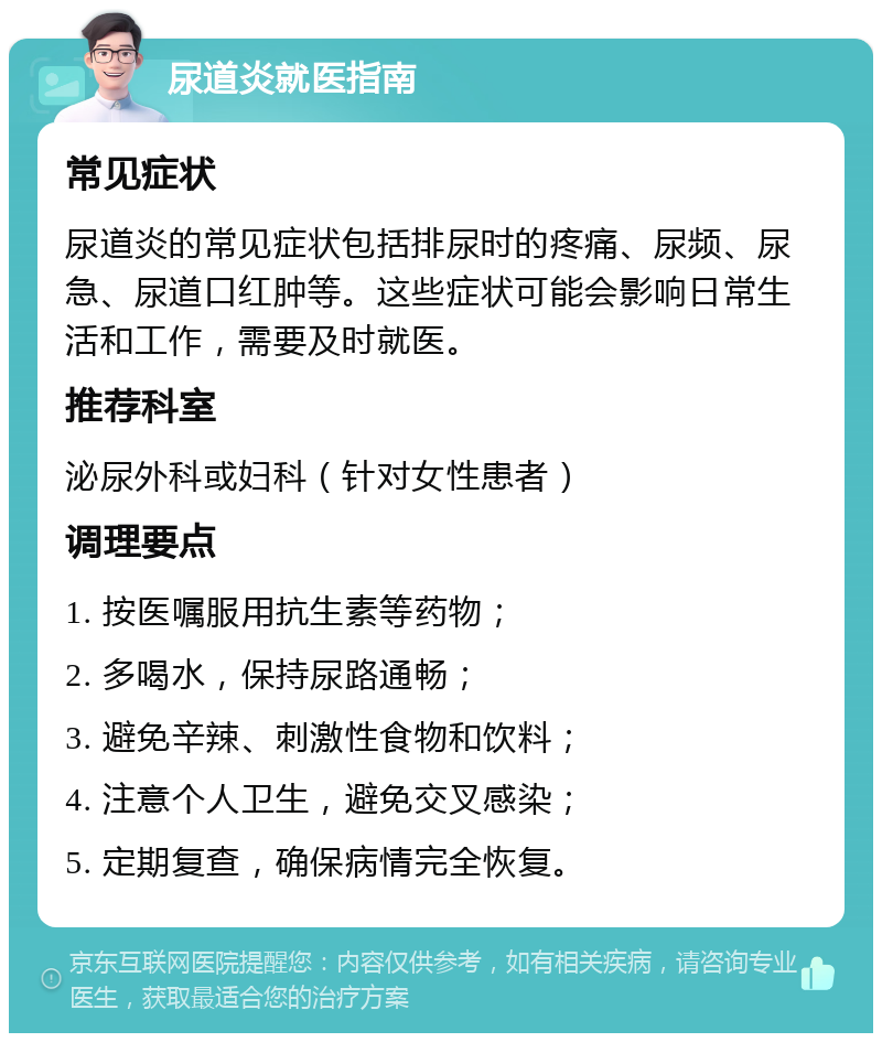 尿道炎就医指南 常见症状 尿道炎的常见症状包括排尿时的疼痛、尿频、尿急、尿道口红肿等。这些症状可能会影响日常生活和工作，需要及时就医。 推荐科室 泌尿外科或妇科（针对女性患者） 调理要点 1. 按医嘱服用抗生素等药物； 2. 多喝水，保持尿路通畅； 3. 避免辛辣、刺激性食物和饮料； 4. 注意个人卫生，避免交叉感染； 5. 定期复查，确保病情完全恢复。