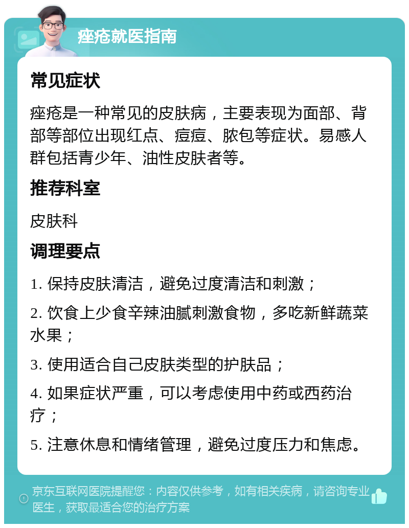 痤疮就医指南 常见症状 痤疮是一种常见的皮肤病，主要表现为面部、背部等部位出现红点、痘痘、脓包等症状。易感人群包括青少年、油性皮肤者等。 推荐科室 皮肤科 调理要点 1. 保持皮肤清洁，避免过度清洁和刺激； 2. 饮食上少食辛辣油腻刺激食物，多吃新鲜蔬菜水果； 3. 使用适合自己皮肤类型的护肤品； 4. 如果症状严重，可以考虑使用中药或西药治疗； 5. 注意休息和情绪管理，避免过度压力和焦虑。