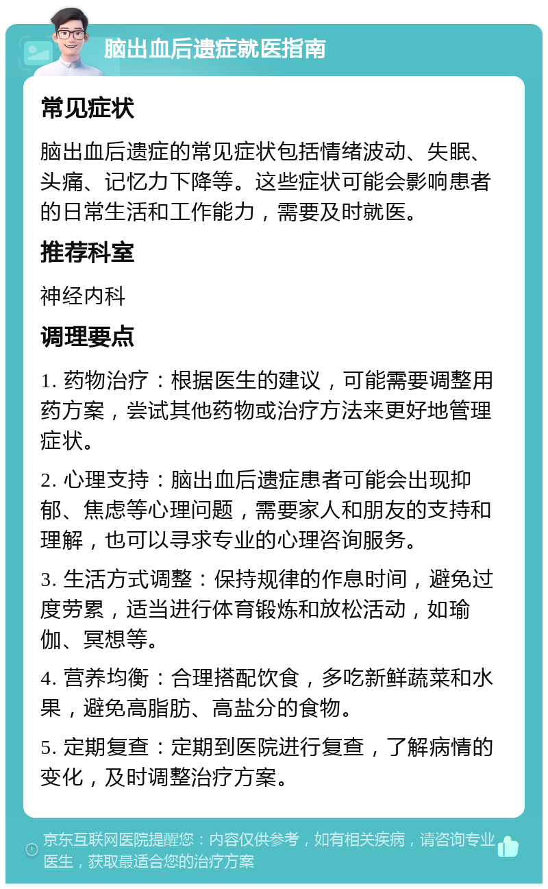 脑出血后遗症就医指南 常见症状 脑出血后遗症的常见症状包括情绪波动、失眠、头痛、记忆力下降等。这些症状可能会影响患者的日常生活和工作能力，需要及时就医。 推荐科室 神经内科 调理要点 1. 药物治疗：根据医生的建议，可能需要调整用药方案，尝试其他药物或治疗方法来更好地管理症状。 2. 心理支持：脑出血后遗症患者可能会出现抑郁、焦虑等心理问题，需要家人和朋友的支持和理解，也可以寻求专业的心理咨询服务。 3. 生活方式调整：保持规律的作息时间，避免过度劳累，适当进行体育锻炼和放松活动，如瑜伽、冥想等。 4. 营养均衡：合理搭配饮食，多吃新鲜蔬菜和水果，避免高脂肪、高盐分的食物。 5. 定期复查：定期到医院进行复查，了解病情的变化，及时调整治疗方案。