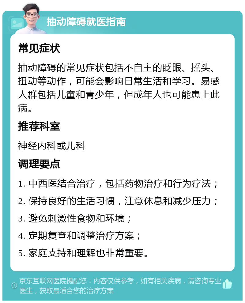 抽动障碍就医指南 常见症状 抽动障碍的常见症状包括不自主的眨眼、摇头、扭动等动作，可能会影响日常生活和学习。易感人群包括儿童和青少年，但成年人也可能患上此病。 推荐科室 神经内科或儿科 调理要点 1. 中西医结合治疗，包括药物治疗和行为疗法； 2. 保持良好的生活习惯，注意休息和减少压力； 3. 避免刺激性食物和环境； 4. 定期复查和调整治疗方案； 5. 家庭支持和理解也非常重要。