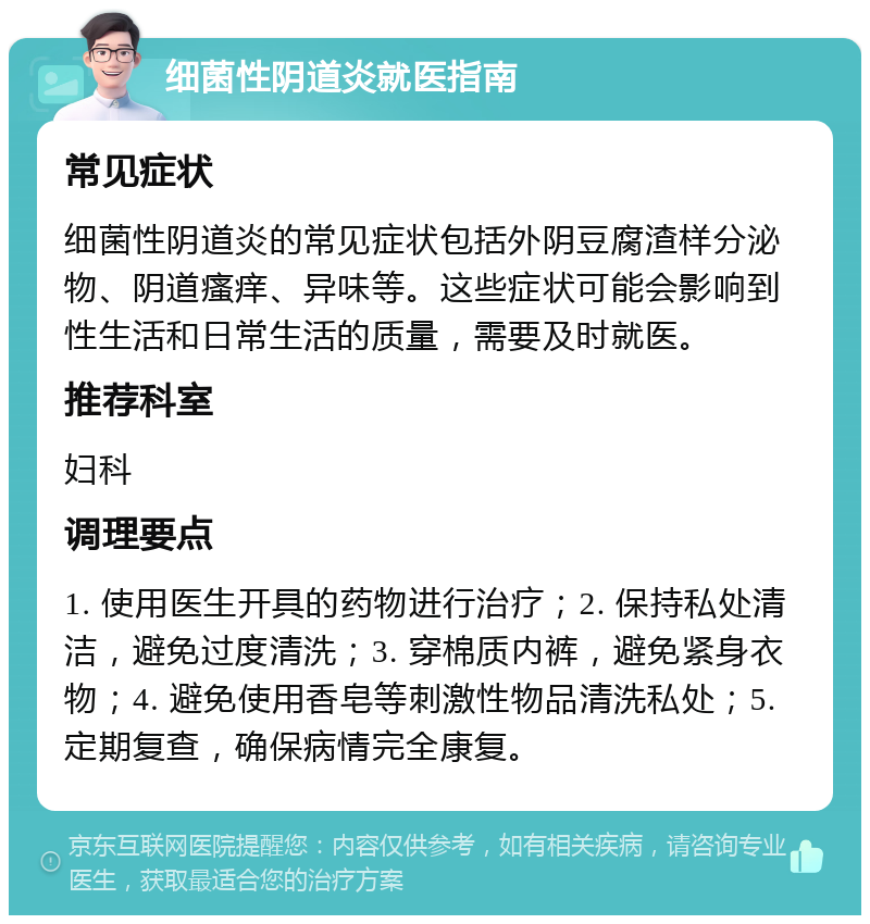 细菌性阴道炎就医指南 常见症状 细菌性阴道炎的常见症状包括外阴豆腐渣样分泌物、阴道瘙痒、异味等。这些症状可能会影响到性生活和日常生活的质量，需要及时就医。 推荐科室 妇科 调理要点 1. 使用医生开具的药物进行治疗；2. 保持私处清洁，避免过度清洗；3. 穿棉质内裤，避免紧身衣物；4. 避免使用香皂等刺激性物品清洗私处；5. 定期复查，确保病情完全康复。