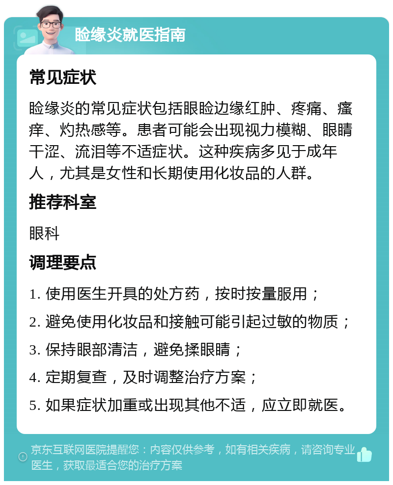 睑缘炎就医指南 常见症状 睑缘炎的常见症状包括眼睑边缘红肿、疼痛、瘙痒、灼热感等。患者可能会出现视力模糊、眼睛干涩、流泪等不适症状。这种疾病多见于成年人，尤其是女性和长期使用化妆品的人群。 推荐科室 眼科 调理要点 1. 使用医生开具的处方药，按时按量服用； 2. 避免使用化妆品和接触可能引起过敏的物质； 3. 保持眼部清洁，避免揉眼睛； 4. 定期复查，及时调整治疗方案； 5. 如果症状加重或出现其他不适，应立即就医。