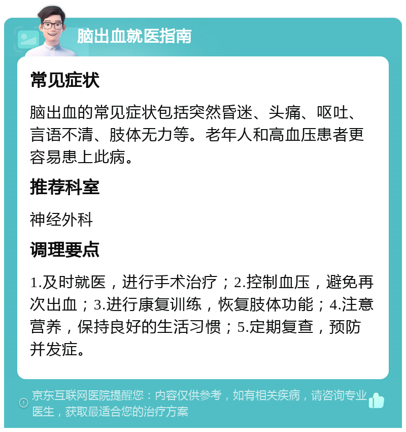 脑出血就医指南 常见症状 脑出血的常见症状包括突然昏迷、头痛、呕吐、言语不清、肢体无力等。老年人和高血压患者更容易患上此病。 推荐科室 神经外科 调理要点 1.及时就医，进行手术治疗；2.控制血压，避免再次出血；3.进行康复训练，恢复肢体功能；4.注意营养，保持良好的生活习惯；5.定期复查，预防并发症。