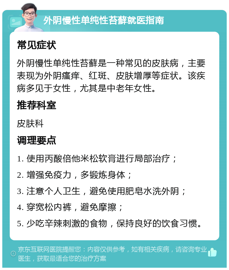 外阴慢性单纯性苔藓就医指南 常见症状 外阴慢性单纯性苔藓是一种常见的皮肤病，主要表现为外阴瘙痒、红斑、皮肤增厚等症状。该疾病多见于女性，尤其是中老年女性。 推荐科室 皮肤科 调理要点 1. 使用丙酸倍他米松软膏进行局部治疗； 2. 增强免疫力，多锻炼身体； 3. 注意个人卫生，避免使用肥皂水洗外阴； 4. 穿宽松内裤，避免摩擦； 5. 少吃辛辣刺激的食物，保持良好的饮食习惯。