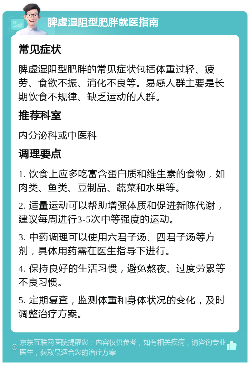 脾虚湿阻型肥胖就医指南 常见症状 脾虚湿阻型肥胖的常见症状包括体重过轻、疲劳、食欲不振、消化不良等。易感人群主要是长期饮食不规律、缺乏运动的人群。 推荐科室 内分泌科或中医科 调理要点 1. 饮食上应多吃富含蛋白质和维生素的食物，如肉类、鱼类、豆制品、蔬菜和水果等。 2. 适量运动可以帮助增强体质和促进新陈代谢，建议每周进行3-5次中等强度的运动。 3. 中药调理可以使用六君子汤、四君子汤等方剂，具体用药需在医生指导下进行。 4. 保持良好的生活习惯，避免熬夜、过度劳累等不良习惯。 5. 定期复查，监测体重和身体状况的变化，及时调整治疗方案。