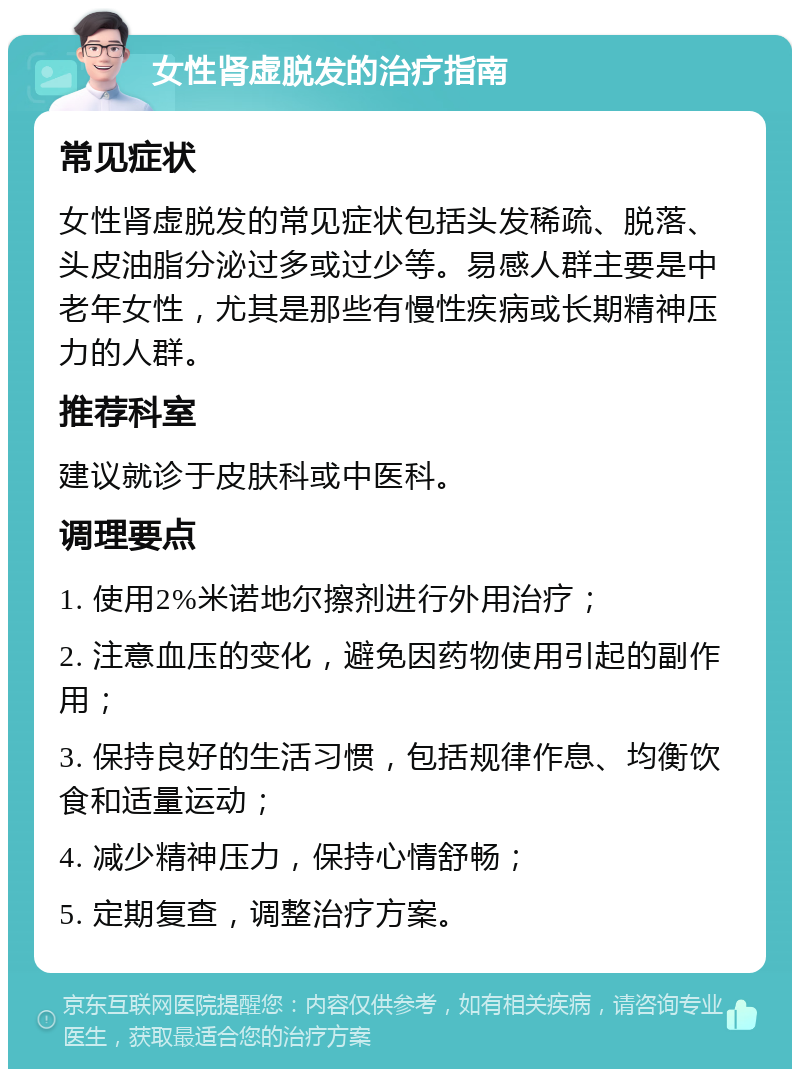 女性肾虚脱发的治疗指南 常见症状 女性肾虚脱发的常见症状包括头发稀疏、脱落、头皮油脂分泌过多或过少等。易感人群主要是中老年女性，尤其是那些有慢性疾病或长期精神压力的人群。 推荐科室 建议就诊于皮肤科或中医科。 调理要点 1. 使用2%米诺地尔擦剂进行外用治疗； 2. 注意血压的变化，避免因药物使用引起的副作用； 3. 保持良好的生活习惯，包括规律作息、均衡饮食和适量运动； 4. 减少精神压力，保持心情舒畅； 5. 定期复查，调整治疗方案。