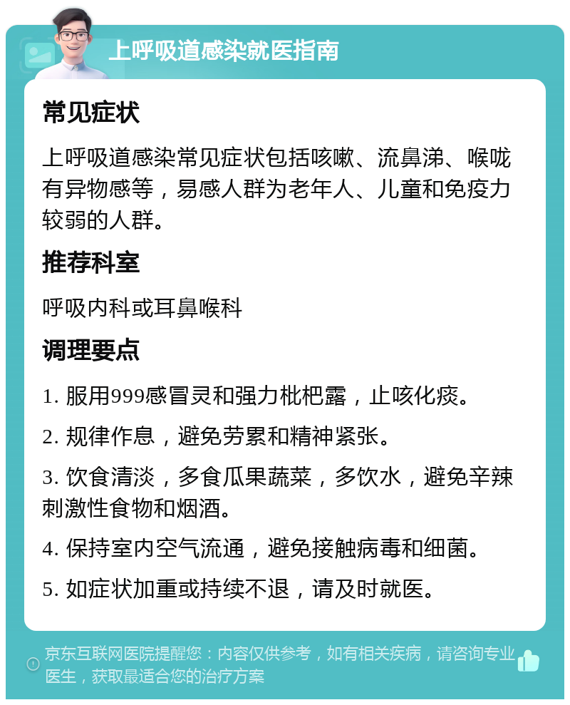 上呼吸道感染就医指南 常见症状 上呼吸道感染常见症状包括咳嗽、流鼻涕、喉咙有异物感等，易感人群为老年人、儿童和免疫力较弱的人群。 推荐科室 呼吸内科或耳鼻喉科 调理要点 1. 服用999感冒灵和强力枇杷露，止咳化痰。 2. 规律作息，避免劳累和精神紧张。 3. 饮食清淡，多食瓜果蔬菜，多饮水，避免辛辣刺激性食物和烟酒。 4. 保持室内空气流通，避免接触病毒和细菌。 5. 如症状加重或持续不退，请及时就医。