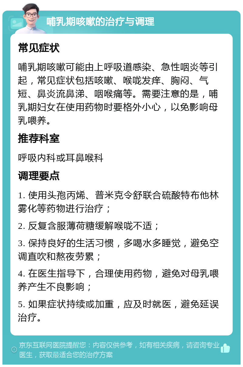 哺乳期咳嗽的治疗与调理 常见症状 哺乳期咳嗽可能由上呼吸道感染、急性咽炎等引起，常见症状包括咳嗽、喉咙发痒、胸闷、气短、鼻炎流鼻涕、咽喉痛等。需要注意的是，哺乳期妇女在使用药物时要格外小心，以免影响母乳喂养。 推荐科室 呼吸内科或耳鼻喉科 调理要点 1. 使用头孢丙烯、普米克令舒联合硫酸特布他林雾化等药物进行治疗； 2. 反复含服薄荷糖缓解喉咙不适； 3. 保持良好的生活习惯，多喝水多睡觉，避免空调直吹和熬夜劳累； 4. 在医生指导下，合理使用药物，避免对母乳喂养产生不良影响； 5. 如果症状持续或加重，应及时就医，避免延误治疗。