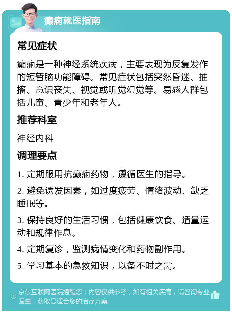 癫痫就医指南 常见症状 癫痫是一种神经系统疾病，主要表现为反复发作的短暂脑功能障碍。常见症状包括突然昏迷、抽搐、意识丧失、视觉或听觉幻觉等。易感人群包括儿童、青少年和老年人。 推荐科室 神经内科 调理要点 1. 定期服用抗癫痫药物，遵循医生的指导。 2. 避免诱发因素，如过度疲劳、情绪波动、缺乏睡眠等。 3. 保持良好的生活习惯，包括健康饮食、适量运动和规律作息。 4. 定期复诊，监测病情变化和药物副作用。 5. 学习基本的急救知识，以备不时之需。