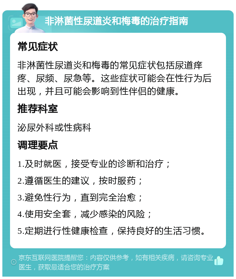 非淋菌性尿道炎和梅毒的治疗指南 常见症状 非淋菌性尿道炎和梅毒的常见症状包括尿道痒疼、尿频、尿急等。这些症状可能会在性行为后出现，并且可能会影响到性伴侣的健康。 推荐科室 泌尿外科或性病科 调理要点 1.及时就医，接受专业的诊断和治疗； 2.遵循医生的建议，按时服药； 3.避免性行为，直到完全治愈； 4.使用安全套，减少感染的风险； 5.定期进行性健康检查，保持良好的生活习惯。