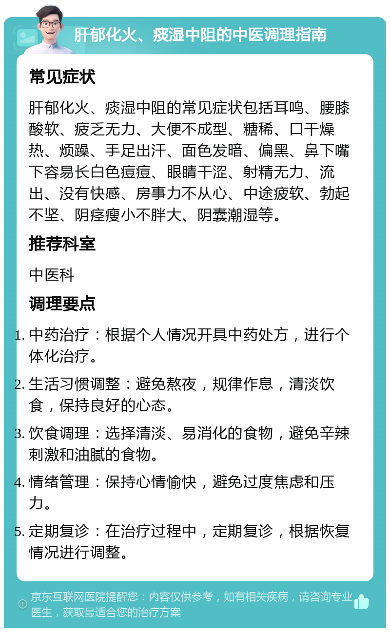 肝郁化火、痰湿中阻的中医调理指南 常见症状 肝郁化火、痰湿中阻的常见症状包括耳鸣、腰膝酸软、疲乏无力、大便不成型、糖稀、口干燥热、烦躁、手足出汗、面色发暗、偏黑、鼻下嘴下容易长白色痘痘、眼睛干涩、射精无力、流出、没有快感、房事力不从心、中途疲软、勃起不坚、阴痉瘦小不胖大、阴囊潮湿等。 推荐科室 中医科 调理要点 中药治疗：根据个人情况开具中药处方，进行个体化治疗。 生活习惯调整：避免熬夜，规律作息，清淡饮食，保持良好的心态。 饮食调理：选择清淡、易消化的食物，避免辛辣刺激和油腻的食物。 情绪管理：保持心情愉快，避免过度焦虑和压力。 定期复诊：在治疗过程中，定期复诊，根据恢复情况进行调整。