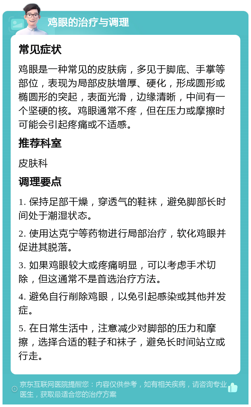 鸡眼的治疗与调理 常见症状 鸡眼是一种常见的皮肤病，多见于脚底、手掌等部位，表现为局部皮肤增厚、硬化，形成圆形或椭圆形的突起，表面光滑，边缘清晰，中间有一个坚硬的核。鸡眼通常不疼，但在压力或摩擦时可能会引起疼痛或不适感。 推荐科室 皮肤科 调理要点 1. 保持足部干燥，穿透气的鞋袜，避免脚部长时间处于潮湿状态。 2. 使用达克宁等药物进行局部治疗，软化鸡眼并促进其脱落。 3. 如果鸡眼较大或疼痛明显，可以考虑手术切除，但这通常不是首选治疗方法。 4. 避免自行削除鸡眼，以免引起感染或其他并发症。 5. 在日常生活中，注意减少对脚部的压力和摩擦，选择合适的鞋子和袜子，避免长时间站立或行走。