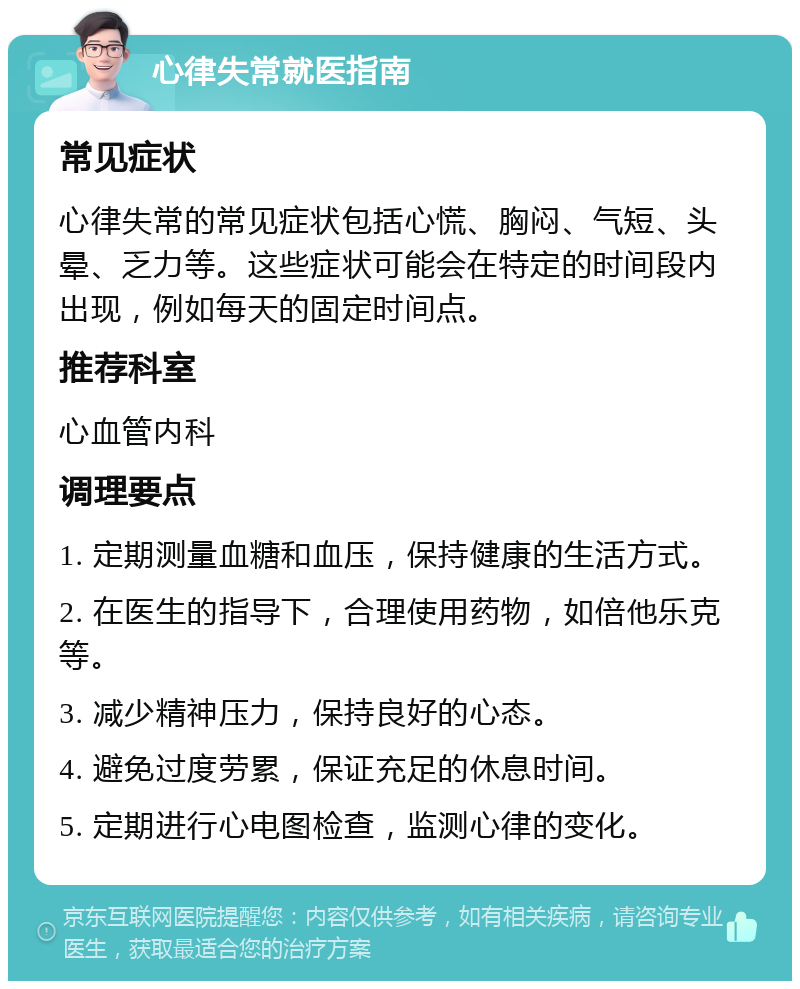 心律失常就医指南 常见症状 心律失常的常见症状包括心慌、胸闷、气短、头晕、乏力等。这些症状可能会在特定的时间段内出现，例如每天的固定时间点。 推荐科室 心血管内科 调理要点 1. 定期测量血糖和血压，保持健康的生活方式。 2. 在医生的指导下，合理使用药物，如倍他乐克等。 3. 减少精神压力，保持良好的心态。 4. 避免过度劳累，保证充足的休息时间。 5. 定期进行心电图检查，监测心律的变化。