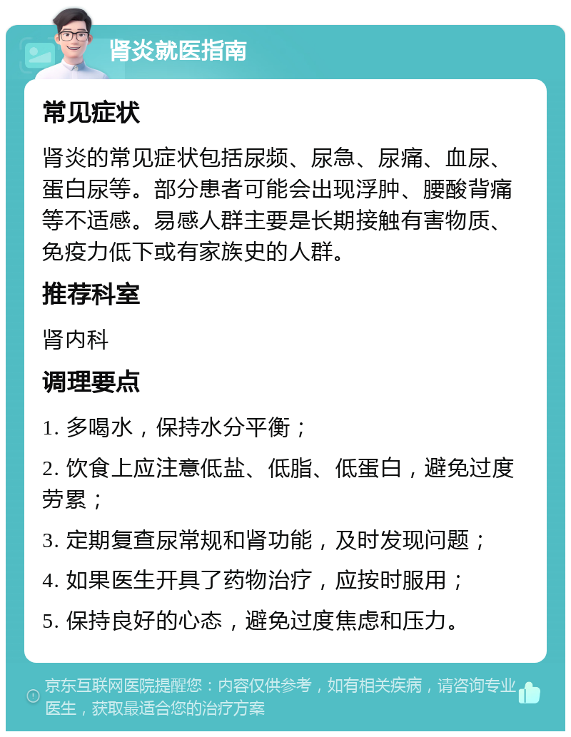 肾炎就医指南 常见症状 肾炎的常见症状包括尿频、尿急、尿痛、血尿、蛋白尿等。部分患者可能会出现浮肿、腰酸背痛等不适感。易感人群主要是长期接触有害物质、免疫力低下或有家族史的人群。 推荐科室 肾内科 调理要点 1. 多喝水，保持水分平衡； 2. 饮食上应注意低盐、低脂、低蛋白，避免过度劳累； 3. 定期复查尿常规和肾功能，及时发现问题； 4. 如果医生开具了药物治疗，应按时服用； 5. 保持良好的心态，避免过度焦虑和压力。