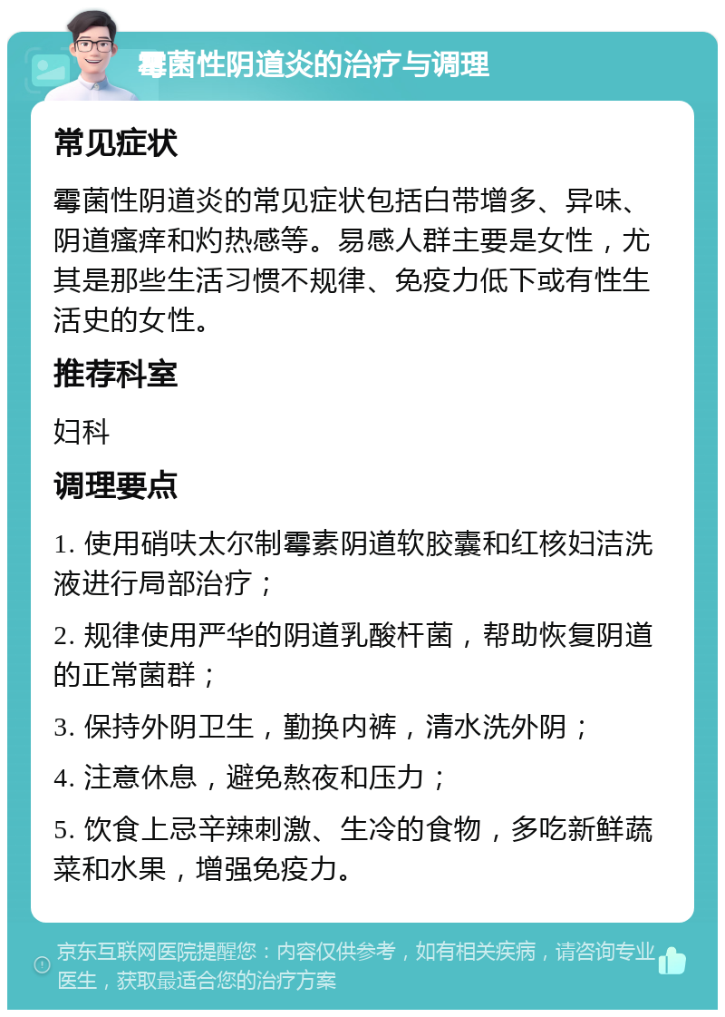 霉菌性阴道炎的治疗与调理 常见症状 霉菌性阴道炎的常见症状包括白带增多、异味、阴道瘙痒和灼热感等。易感人群主要是女性，尤其是那些生活习惯不规律、免疫力低下或有性生活史的女性。 推荐科室 妇科 调理要点 1. 使用硝呋太尔制霉素阴道软胶囊和红核妇洁洗液进行局部治疗； 2. 规律使用严华的阴道乳酸杆菌，帮助恢复阴道的正常菌群； 3. 保持外阴卫生，勤换内裤，清水洗外阴； 4. 注意休息，避免熬夜和压力； 5. 饮食上忌辛辣刺激、生冷的食物，多吃新鲜蔬菜和水果，增强免疫力。