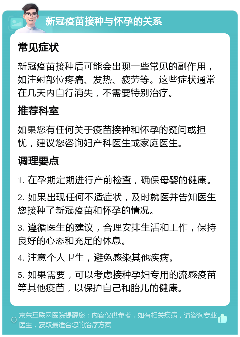 新冠疫苗接种与怀孕的关系 常见症状 新冠疫苗接种后可能会出现一些常见的副作用，如注射部位疼痛、发热、疲劳等。这些症状通常在几天内自行消失，不需要特别治疗。 推荐科室 如果您有任何关于疫苗接种和怀孕的疑问或担忧，建议您咨询妇产科医生或家庭医生。 调理要点 1. 在孕期定期进行产前检查，确保母婴的健康。 2. 如果出现任何不适症状，及时就医并告知医生您接种了新冠疫苗和怀孕的情况。 3. 遵循医生的建议，合理安排生活和工作，保持良好的心态和充足的休息。 4. 注意个人卫生，避免感染其他疾病。 5. 如果需要，可以考虑接种孕妇专用的流感疫苗等其他疫苗，以保护自己和胎儿的健康。